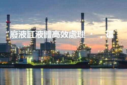 “廢液缸液體高效處理，環(huán)保新篇章開啟！”
